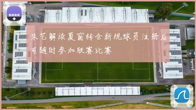 朱艺解读夏窗转会新规球员注册后可随时参加联赛比赛