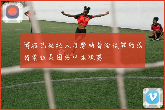 博格巴经纪人与摩纳哥洽谈解约或将前往美国或中东联赛
