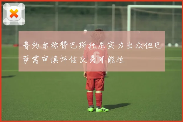 普约尔称赞巴斯托尼实力出众但巴萨需审慎评估交易可能性