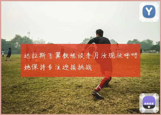 达拉斯飞翼教练谈李月汝现状呼吁她保持专注迎接挑战