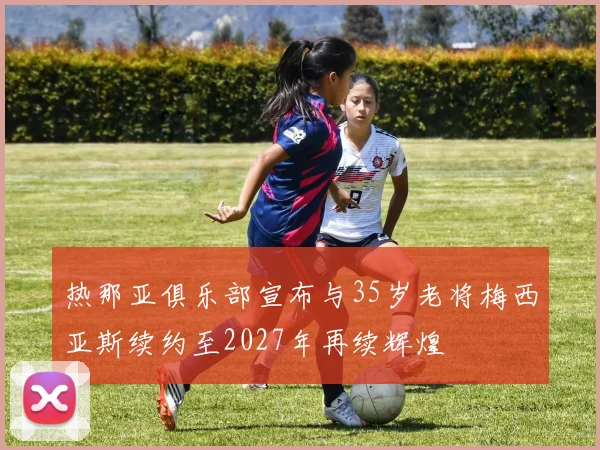 热那亚俱乐部宣布与35岁老将梅西亚斯续约至2027年再续辉煌