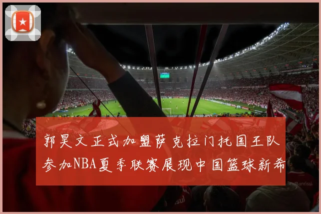郭昊文正式加盟萨克拉门托国王队参加NBA夏季联赛展现中国篮球新希望
