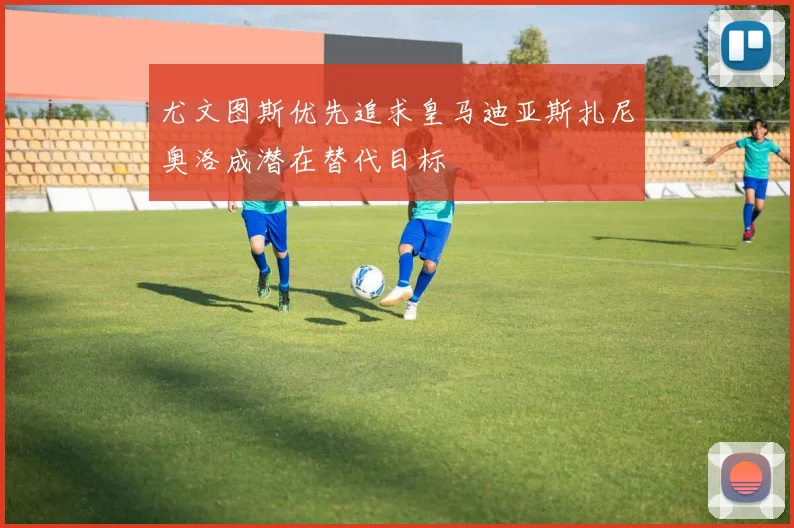 尤文图斯优先追求皇马迪亚斯扎尼奥洛成潜在替代目标