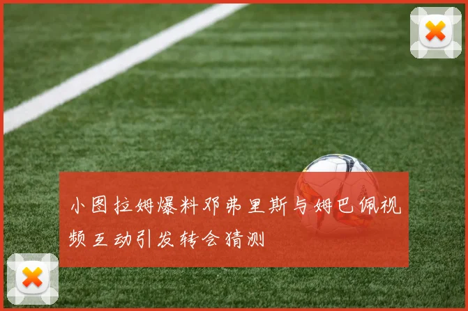 小图拉姆爆料邓弗里斯与姆巴佩视频互动引发转会猜测