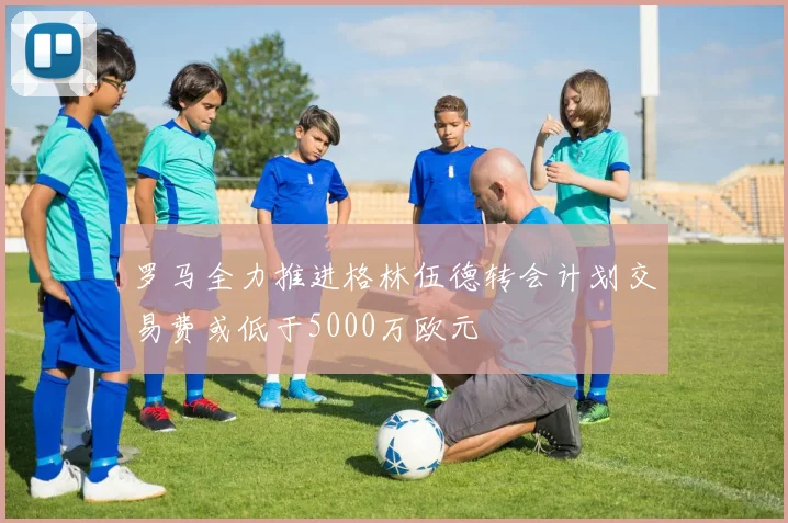 罗马全力推进格林伍德转会计划交易费或低于5000万欧元