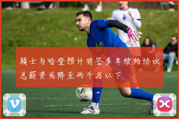 骑士与哈登预计将签多年续约协议总薪资或降至两千万以下