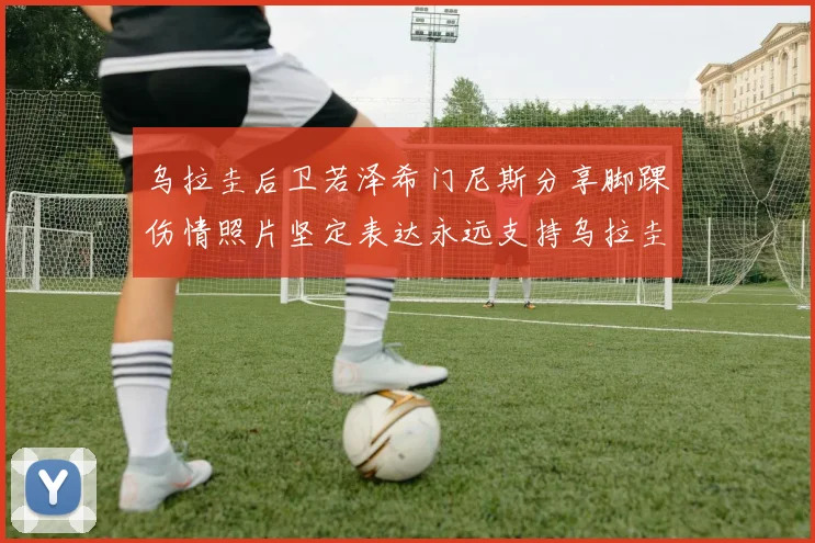 乌拉圭后卫若泽希门尼斯分享脚踝伤情照片坚定表达永远支持乌拉圭