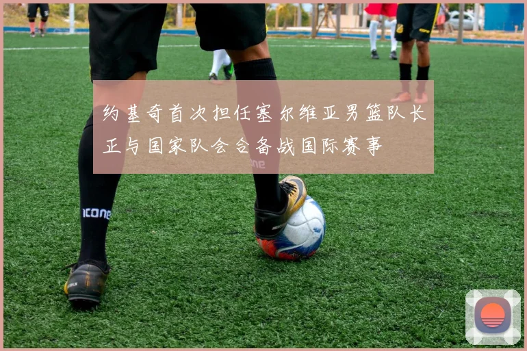 约基奇首次担任塞尔维亚男篮队长正与国家队会合备战国际赛事