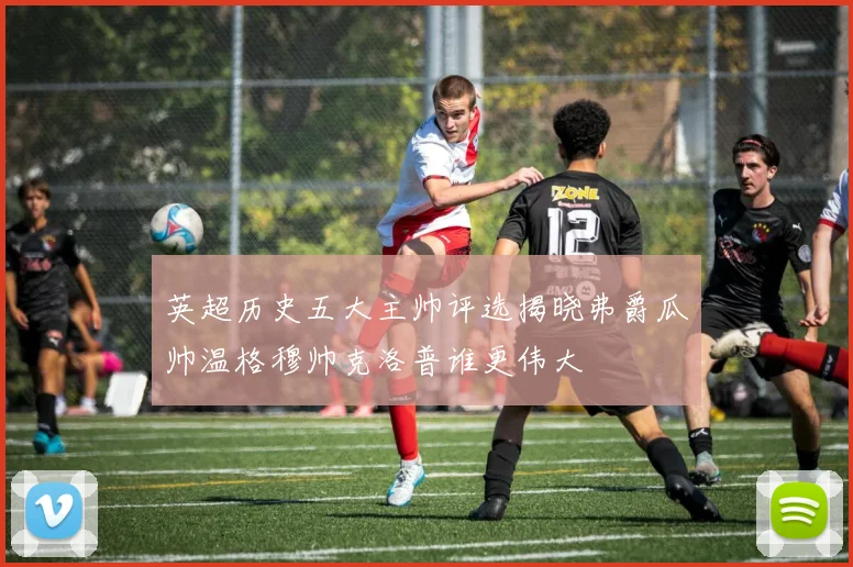 英超历史五大主帅评选揭晓弗爵瓜帅温格穆帅克洛普谁更伟大