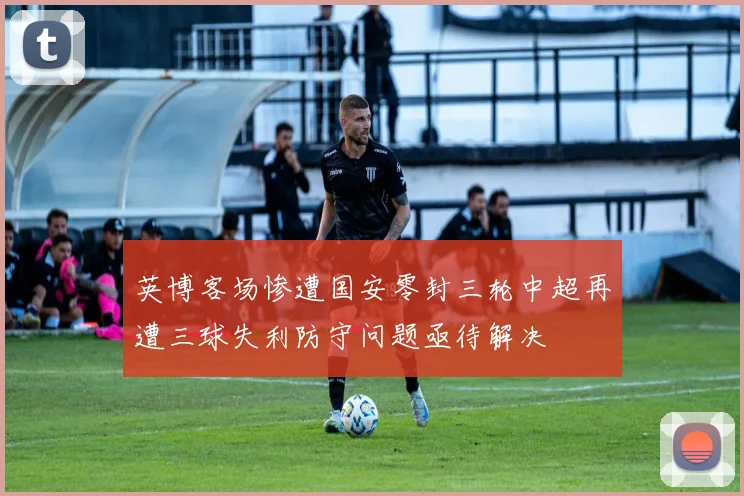 英博客场惨遭国安零封三轮中超再遭三球失利防守问题亟待解决