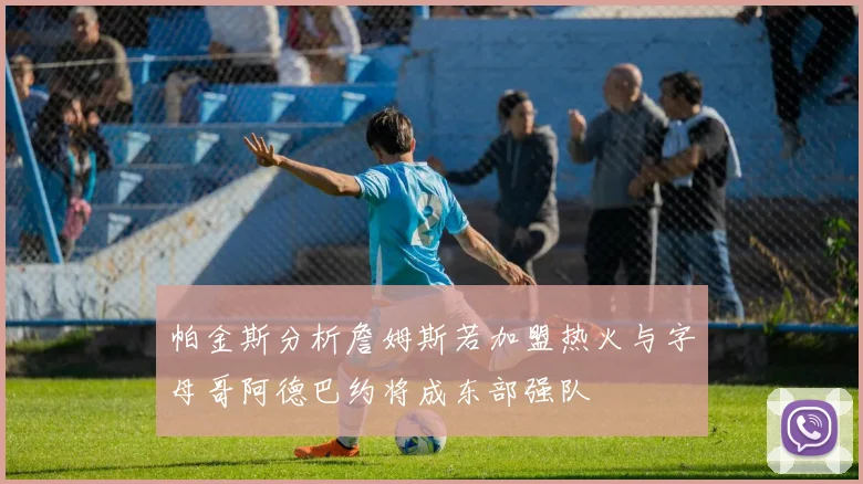 帕金斯分析詹姆斯若加盟热火与字母哥阿德巴约将成东部强队