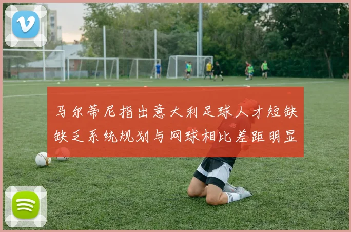 马尔蒂尼指出意大利足球人才短缺缺乏系统规划与网球相比差距明显