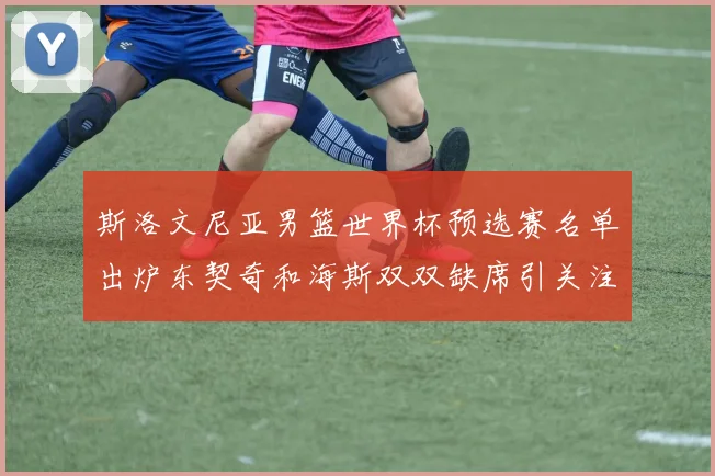 斯洛文尼亚男篮世界杯预选赛名单出炉东契奇和海斯双双缺席引关注