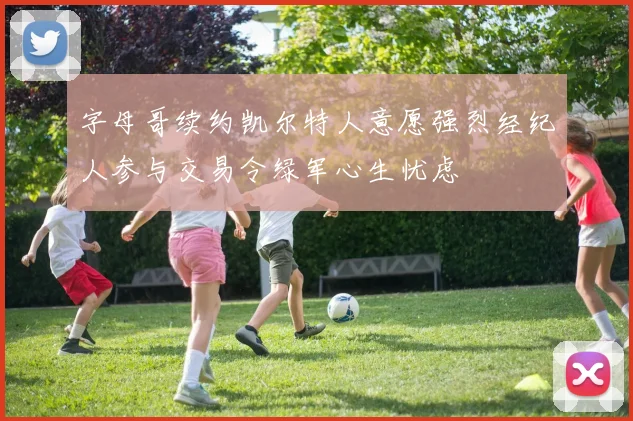 字母哥续约凯尔特人意愿强烈经纪人参与交易令绿军心生忧虑