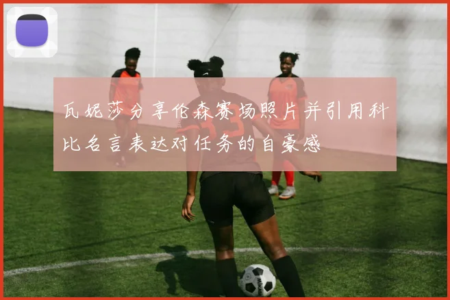 瓦妮莎分享伦森赛场照片并引用科比名言表达对任务的自豪感