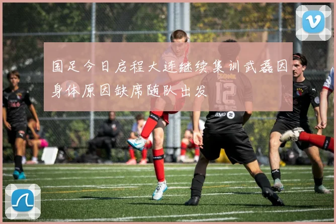 国足今日启程大连继续集训武磊因身体原因缺席随队出发