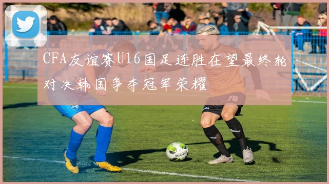 CFA友谊赛U16国足连胜在望最终轮对决韩国争夺冠军荣耀