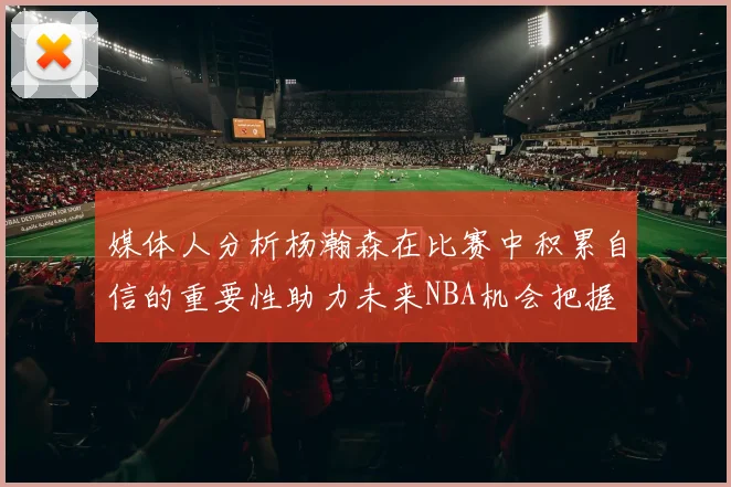 媒体人分析杨瀚森在比赛中积累自信的重要性助力未来NBA机会把握