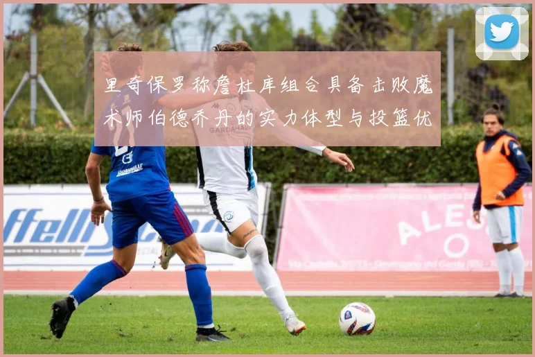里奇保罗称詹杜库组合具备击败魔术师伯德乔丹的实力体型与投篮优势显著