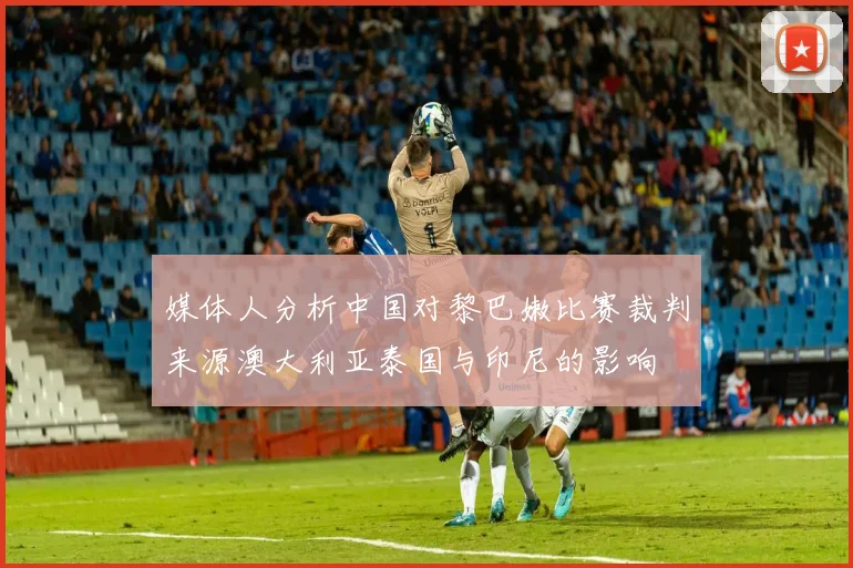 媒体人分析中国对黎巴嫩比赛裁判来源澳大利亚泰国与印尼的影响