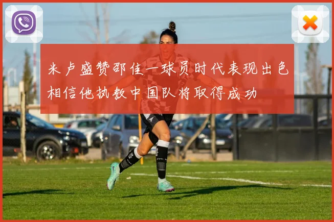 米卢盛赞邵佳一球员时代表现出色相信他执教中国队将取得成功