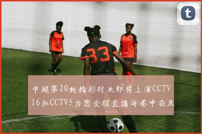 中超第20轮精彩对决即将上演CCTV16和CCTV5为您全程直播海港申花及蓉城国安赛事
