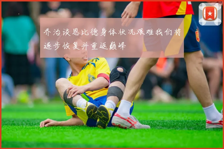 乔治谈恩比德身体状况艰难我们将逐步恢复并重返巅峰