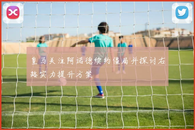 皇马关注阿诺德续约僵局并探讨右路实力提升方案