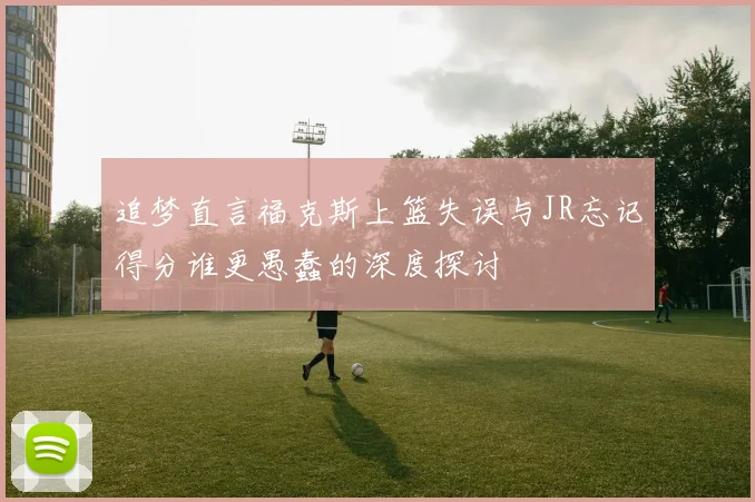 追梦直言福克斯上篮失误与JR忘记得分谁更愚蠢的深度探讨
