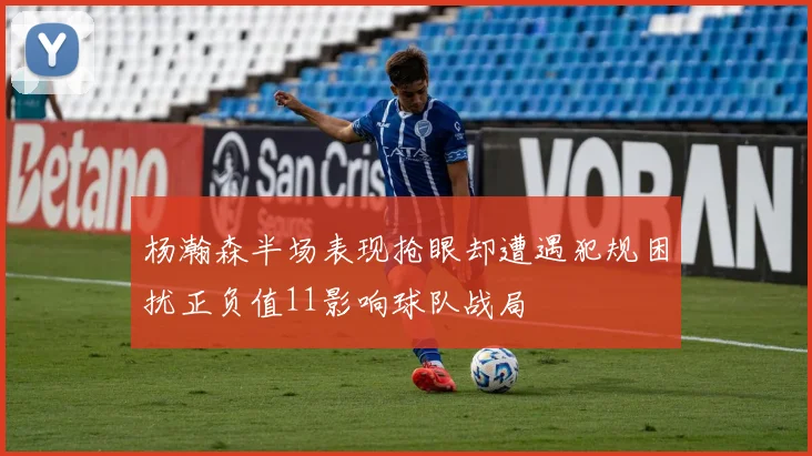杨瀚森半场表现抢眼却遭遇犯规困扰正负值11影响球队战局