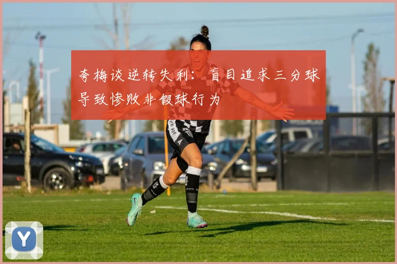 夸梅谈逆转失利：盲目追求三分球导致惨败非假球行为